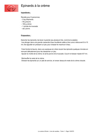 Epinards à la crème
Ingredients :

Recette pour 6 personnes:
- 2 kg d'épinards
- 40 g beurre
- 160 g crème
- 1 pincée de muscade
- sel, poivre.



Preparation :

Eplucher les épinards, les laver à grande eau plusieurs fois, (comme la salade).
Les plonger dans une grande casserole d'eau bouillante salée et les cuire à découvert 8 à 15
mn; les égoutter en pressant un peu pour chasser le maximum d'eau.

 Faire fondre le beurre, dans une sauteuse et y faire revenir les épinards quelques minutes en
remuant délicatement pour les dessécher un peu.
 Ajouter la moitié de la crème, le sel le poivre et la muscade. Couvrir et laisser mijoter 6/7 mn.

Réchauffer le reste de la crème.
Dresser les épinards sur un plat de service, et verser dessus le reste de la crème chaude.




                        La cuisine d'Annie - Livre de recettes - Tome 1 - Page 120/570
 