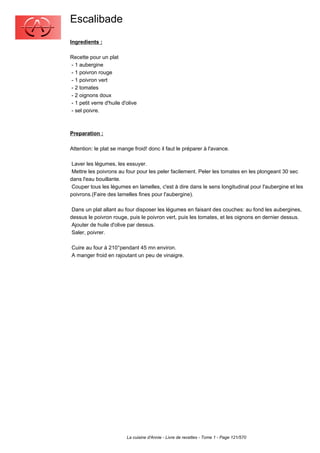 Escalibade
Ingredients :

Recette pour un plat
- 1 aubergine
- 1 poivron rouge
- 1 poivron vert
- 2 tomates
- 2 oignons doux
- 1 petit verre d'huile d'olive
- sel poivre.



Preparation :

Attention: le plat se mange froid! donc il faut le préparer à l'avance.

 Laver les légumes, les essuyer.
 Mettre les poivrons au four pour les peler facilement. Peler les tomates en les plongeant 30 sec
dans l'eau bouillante.
 Couper tous les légumes en lamelles, c'est à dire dans le sens longitudinal pour l'aubergine et les
poivrons.(Faire des lamelles fines pour l'aubergine).

 Dans un plat allant au four disposer les légumes en faisant des couches: au fond les aubergines,
dessus le poivron rouge, puis le poivron vert, puis les tomates, et les oignons en dernier dessus.
 Ajouter de huile d'olive par dessus.
 Saler, poivrer.

Cuire au four à 210°pendant 45 mn environ.
A manger froid en rajoutant un peu de vinaigre.




                          La cuisine d'Annie - Livre de recettes - Tome 1 - Page 121/570
 
