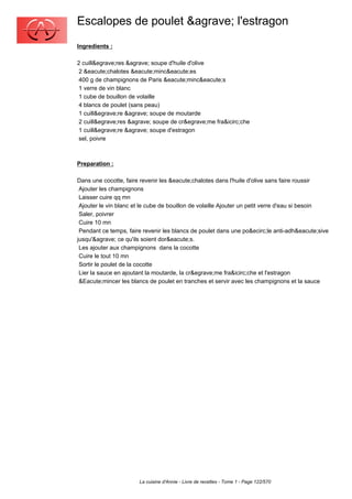 Escalopes de poulet &agrave; l'estragon
Ingredients :

2 cuill&egrave;res &agrave; soupe d'huile d'olive
 2 &eacute;chalotes &eacute;minc&eacute;es
 400 g de champignons de Paris &eacute;minc&eacute;s
 1 verre de vin blanc
 1 cube de bouillon de volaille
 4 blancs de poulet (sans peau)
 1 cuill&egrave;re &agrave; soupe de moutarde
 2 cuill&egrave;res &agrave; soupe de cr&egrave;me fra&icirc;che
 1 cuill&egrave;re &agrave; soupe d'estragon
 sel, poivre



Preparation :

Dans une cocotte, faire revenir les &eacute;chalotes dans l'huile d'olive sans faire roussir
 Ajouter les champignons
 Laisser cuire qq mn
 Ajouter le vin blanc et le cube de bouillon de volaille Ajouter un petit verre d'eau si besoin
 Saler, poivrer
 Cuire 10 mn
 Pendant ce temps, faire revenir les blancs de poulet dans une po&ecirc;le anti-adh&eacute;sive
jusqu'&agrave; ce qu'ils soient dor&eacute;s.
 Les ajouter aux champignons dans la cocotte
 Cuire le tout 10 mn
 Sortir le poulet de la cocotte
 Lier la sauce en ajoutant la moutarde, la cr&egrave;me fra&icirc;che et l'estragon
 &Eacute;mincer les blancs de poulet en tranches et servir avec les champignons et la sauce




                       La cuisine d'Annie - Livre de recettes - Tome 1 - Page 122/570
 
