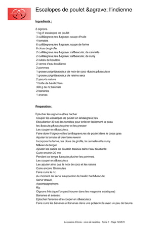Escalopes de poulet &agrave; l'indienne
Ingredients :

2 oignons
 1 kg d' escalopes de poulet
 3 cuill&egrave;res &agrave; soupe d'huile
 4 tomates
 6 cuill&egrave;res &agrave; soupe de farine
 6 clous de girofle
 2 cuill&egrave;res &agrave; caf&eacute; de cannelle
 2 cuill&egrave;res &agrave; caf&eacute; de curry
 2 cubes de bouillon
 2 verres d'eau bouillante
 2 pommes
 1 grosse poign&eacute;e de noix de coco r&acirc;p&eacute;e
 1 grosse poign&eacute;e de raisins secs
 2 yaourts nature
 1 botte de basilic frais
 300 g de riz basmati
 2 bananes
 1 ananas



Preparation :

Eplucher les oignons et les hacher
Couper les escalopes de poulet en lani&egrave;res
Ebouillanter 30 sec les tomates pour enlever facilement la peau
les &eacute;p&eacute;piner et les presser
Les couper en d&eacute;s.
Faire dorer l'oignon et les lani&egrave;res de poulet dans le corps gras
Ajouter la tomate et bien faire revenir
Incorporer la farine, les clous de girofle, la cannelle et le curry
M&eacute;langer
Ajouter les cubes de bouillon dissous dans l'eau bouillante
Cuire environ 20 mn
Pendant ce temps &eacute;plucher les pommes.
Les couper en d&eacute;s
Les ajouter ainsi que la noix de coco et les raisins
Cuire encore 10 minutes
Faire cuire le riz
Au moment de servir saupoudrer de basilic hach&eacute;
Servir chaud
Accompagnement:
Riz
Oignons frits (que l'on peut trouver dans les magasins asiatiques)
Bananes et ananas:
Eplucher l'ananas et le couper en d&eacute;s
Faire cuire les bananes et l'ananas dans une po&ecirc;le avec un peu de beurre




                       La cuisine d'Annie - Livre de recettes - Tome 1 - Page 123/570
 