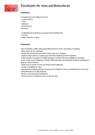 Escalopes de veau pan&eacute;es
Ingredients :

4 escalopes de veau tr&egrave;s fines
 un peu de farine
 1 oeuf
 chapelure
 40 g de beurre
 sel, poivre

2 cuiller&eacute;es &agrave; soupe de persil hach&eacute;
1/2 citron
4 filets d'anchois, 4 olives



Preparation :

Dans 3 assiettes, mettez s&eacute;par&eacute;ment: farine, oeuf battu et chapelure
 Salez et poivrez les escalopes
 Passez-les successivement et dans l'ordre dans les 3 assiettes
 Tapotez avec le plat d'un couteau pour bien faire adh&eacute;rer la chapelure
 Faites chauffer une po&ecirc;le &eacute;paisse contenant 40 g de mati&egrave;re grasse
 Avant qu'elle ne soit tr&egrave;s chaude, d&eacute;posez les escalopes et passez aussit&ocirc;t
&agrave; allure moyenne
 Faites cuire 5 minutes environ de chaque c&ocirc;t&eacute;
 Coupez 4 rondelles de citron
 Disposez les escalopes garnies chacune d'une rondelle de citron surmont&eacute;e d'une olive
ceintur&eacute;e d'un filet d'anchois
 Ajouter un peu de persil hach&eacute;
 On peut les servir simplement avec un filet de citron




                       La cuisine d'Annie - Livre de recettes - Tome 1 - Page 124/570
 