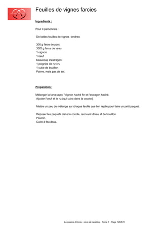 Feuilles de vignes farcies
Ingredients :

Pour 4 personnes :

De belles feuilles de vignes tendres

300 g farce de porc
3OO g farce de veau
1 oignon
1 oeuf
beaucoup d'estragon
1 poignée de riz cru
1 cube de bouillon
Poivre, mais pas de sel.




Preparation :

Mélanger la farce avec l'oignon haché fin et l'estragon haché.
Ajouter l'oeuf et le riz (qui cuira dans la cocote).

Mettre un peu du mélange sur chaque feuille que l'on replie pour faire un petit paquet.

Déposer les paquets dans la cocote, recouvrir d'eau et de bouillon.
Poivrer.
Cuire à feu doux.




                        La cuisine d'Annie - Livre de recettes - Tome 1 - Page 126/570
 