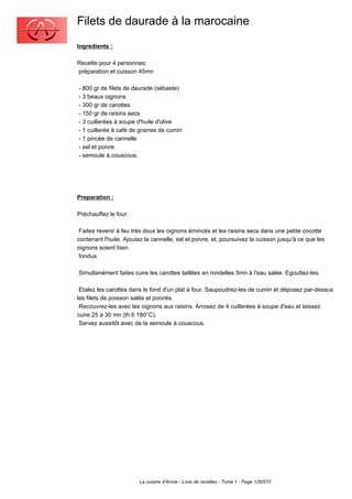 Filets de daurade à la marocaine
Ingredients :

Recette pour 4 personnes:
préparation et cuisson 45mn

- 800 gr de filets de daurade (sébaste)
- 3 beaux oignons
- 300 gr de carottes
- 150 gr de raisins secs
- 3 cuillerées à soupe d'huile d'olive
- 1 cuillerée à café de graines de cumin
- 1 pincée de cannelle
- sel et poivre
- semoule à couscous.




Preparation :

Préchauffez le four.

 Faites revenir à feu très doux les oignons émincés et les raisins secs dans une petite cocotte
contenant l'huile. Ajoutez la cannelle, sel et poivre, et, poursuivez la cuisson jusqu'à ce que les
oignons soient bien
 fondus.

Simultanément faites cuire les carottes taillées en rondelles 5mn à l'eau salée. Egouttez-les.

 Etalez les carottes dans le fond d'un plat à four. Saupoudrez-les de cumin et déposez par-dessus
les filets de poisson salés et poivrés.
 Recouvrez-les avec les oignons aux raisins. Arrosez de 4 cuillerées à soupe d'eau et laissez
cuire 25 à 30 mn (th 6 180°C).
 Servez aussitôt avec de la semoule à couscous.




                        La cuisine d'Annie - Livre de recettes - Tome 1 - Page 128/570
 