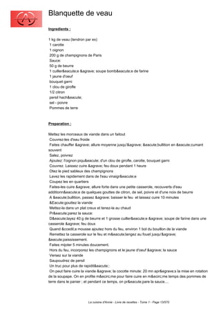 Blanquette de veau
Ingredients :

1 kg de veau (tendron par ex)
 1 carotte
 1 oignon
 200 g de champignons de Paris
 Sauce:
 50 g de beurre
 1 cuiller&eacute;e &agrave; soupe bomb&eacute;e de farine
 1 jaune d'oeuf
 bouquet garni
 1 clou de girofle
 1/2 citron
 persil hach&eacute;
 sel - poivre
 Pommes de terre



Preparation :

Mettez les morceaux de viande dans un faitout
 Couvrez-les d'eau froide
 Faites chauffer &agrave; allure moyenne jusqu'&agrave; &eacute;bullition en &eacute;cumant
souvent
 Salez, poivrez
 Ajoutez: l'oignon piqu&eacute; d'un clou de girofle, carotte, bouquet garni
 Couvrez. Laissez cuire &agrave; feu doux pendant 1 heure
 Otez le pied sableux des champignons
 Lavez les rapidement dans de l'eau vinaigr&eacute;e
 Coupez les en quartiers
 Faites-les cuire &agrave; allure forte dans une petite casserole, recouverts d'eau
additionn&eacute;e de quelques gouttes de citron, de sel, poivre et d'une noix de beurre
 A &eacute;bullition, passez &agrave; baisser le feu et laissez cuire 10 minutes
 &Eacute;gouttez la viande
 Mettez-la dans un plat creux et tenez-la au chaud
 Pr&eacute;parez la sauce:
 D&eacute;layez 40 g de beurre et 1 grosse cuiller&eacute;e &agrave; soupe de farine dans une
casserole &agrave; feu doux
 Quand &ccedil;a mousse ajoutez hors du feu, environ 1 bol du bouillon de la viande
 Remettez la casserole sur le feu et m&eacute;langez au fouet jusqu'&agrave;
&eacute;paississement.
 Faites mijoter 5 minutes doucement.
 Hors du feu, incorporez les champignons et le jaune d'oeuf &agrave; la sauce
 Versez sur la viande
 Saupoudrez de persil
 Un truc pour plus de rapidit&eacute;:
 On peut faire cuire la viande &agrave; la cocotte minute: 20 mn apr&egrave;s la mise en rotation
de la soupape. On en profite m&ecirc;me pour faire cuire en m&ecirc;me temps des pommes de
terre dans le panier ; et pendant ce temps, on pr&eacute;pare la sauce....




                        La cuisine d'Annie - Livre de recettes - Tome 1 - Page 13/570
 