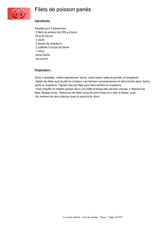 Filets de poisson panés
Ingredients :

Recette pour 4 personnes:
4 filets de poisson de 200 g chacun
50 g de beurre
2 oeufs
2 tasses de chapelure
2 cuillères à soupe de farine
1 citron
persil haché
sel, poivre.



Preparation :

Dans 3 assiettes, mettre séparément: farine, oeufs battus salés et poivrés, et chapelure.
 Aplatir les filets avec le plat du couteau. Les tremper successivement et dans l'ordre dans: farine,
oeufs et chapelure. Tapoter bien les filets pour faire adhérer la chapelure.
 Faire chauffer la matière grasse dans une poêle et lorsqu'elle est bien chaude, y déposer les
filets. Baisser le feu. Retourner les filets lorsqu'ils sont dorés d'un côté et laisser cuire.
 Au moment de servir,décorer avec le persil et le citron.




                        La cuisine d'Annie - Livre de recettes - Tome 1 - Page 131/570
 