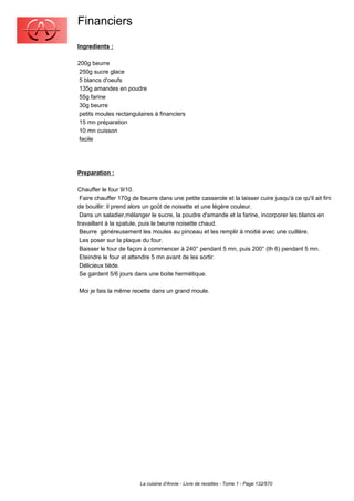Financiers
Ingredients :

200g beurre
 250g sucre glace
 5 blancs d'oeufs
 135g amandes en poudre
 55g farine
 30g beurre
 petits moules rectangulaires à financiers
 15 mn préparation
 10 mn cuisson
 facile




Preparation :

Chauffer le four 9/10.
 Faire chauffer 170g de beurre dans une petite casserole et la laisser cuire jusqu'à ce qu'il ait fini
de bouillir: il prend alors un goût de noisette et une légère couleur.
 Dans un saladier,mélanger le sucre, la poudre d'amande et la farine, incorporer les blancs en
travaillant à la spatule, puis le beurre noisette chaud.
 Beurre généreusement les moules au pinceau et les remplir à moitié avec une cuillère.
 Les poser sur la plaque du four.
 Baisser le four de façon à commencer à 240° pendant 5 mn, puis 200° (th 6) pendant 5 mn.
 Eteindre le four et attendre 5 mn avant de les sortir.
 Délicieux tiède.
 Se gardent 5/6 jours dans une boite hermétique.

Moi je fais la même recette dans un grand moule.




                         La cuisine d'Annie - Livre de recettes - Tome 1 - Page 132/570
 