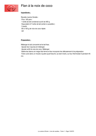 Flan à la noix de coco
Ingredients :

Recette mamie Ginette :
Pour 6/8 pers :
1 boîte de lait condensé sucré de 400 g
l'équivalent d'1 boîte de lait (entier si possible )
3 oeufs
80 à 100 g de noix de coco râpée
sel.




Preparation :

Mélanger le lait concentré et le lait frais.
Ajouter les 3 jaunes et mélanger.
Ajouter enfin la noix de coco. Mélanger.
Battre les blancs en neige très ferme et les incorporer les délicatement à la préparation.
Faire cuire dans un moule à quatre quart beurré, au bain-marie, au four thermostat 5 pendant 45
mn.




                          La cuisine d'Annie - Livre de recettes - Tome 1 - Page 133/570
 