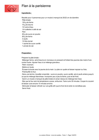 Flan à la parisienne
Ingredients :

Recette pour 4 personnes pour un moule à manqué de 20/22 cm de diamètre
Pâte brisée:
150 g de farine
75 g de beurre
1/2 verre d'eau
1/4 cuillerée à café de sel
Flan:
80 g de sucre en poudre
80 g de farine
3 oeufs
1/2 litre de lait
1 sachet de sucre vanillé
1 pincée de sel.



Preparation :

Préparer la pâte brisée :
 Mélanger farine, sel et beurre en morceaux en pressant et frottant les paumes des mains l'une
contre l'autre. Ajouter l'eau à ce mélange granuleux.
 Pétrir vivement.
 Mettre en boule.
 Écraser la boule avec la paume de la main. La plier en quatre et laisser reposer au frais.
 Préchauffer le four.
 Dans une terrine, travailler ensemble : sucre en poudre, sucre vanillé, sel et oeufs entiers jusqu'à
ce que le mélange blanchisse. Incorporer peu à peu la farine, puis le lait froid.
 Garnir un moule à manqué de pâte brisée et verser dessus le mélange bien lisse.
 Dès que le four est à la température voulue, enfourner. Faire cuire 30 minutes. Couper le courant
et laisser cuire encore 15 minutes environ.
 Démouler et laisser refroidir sur une grille afin que le fond de la tarte ne ramollisse pas.
 Servir froid.




                        La cuisine d'Annie - Livre de recettes - Tome 1 - Page 134/570
 