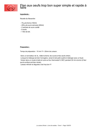 Flan aux oeufs trop bon super simple et rapide à
faire
Ingredients :

Recette de Alexandre:

- 75 g de farine (150ml)
- 200 g de sucre semoule (200ml)
- 2 sachets de sucre vanillé
- 6 oeufs
- 1 litre de lait.




Preparation :

Temps de préparation : 10 min !!! + 20min de cuisson.

 Dans un bol batteur de 3L, mêler la farine, les sucres et les oeufs entiers.
 Lorsque le mélange est bien homogène, verser le lait petit à petit et mélanger avec un fouet.
 Verser dans un moule à tarte et cuire au four thermostat 5 (180°) pendant 30 min environ (il faut
que la surface soit bien dorée).
 Laissez refroidir et dégustez c'est trop bon !!!




                        La cuisine d'Annie - Livre de recettes - Tome 1 - Page 135/570
 