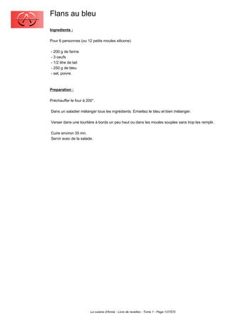 Flans au bleu
Ingredients :

Pour 6 personnes (ou 12 petits moules silicone)

- 200 g de farine
- 3 oeufs
- 1/2 litre de lait
- 250 g de bleu
- sel, poivre.



Preparation :

Préchauffer le four à 200°.

Dans un saladier mélanger tous les ingrédients. Emiettez le bleu et bien mélanger.

Verser dans une tourtière à bords un peu haut ou dans les moules souples sans trop les remplir.

Cuire environ 35 mn.
Servir avec de la salade.




                        La cuisine d'Annie - Livre de recettes - Tome 1 - Page 137/570
 