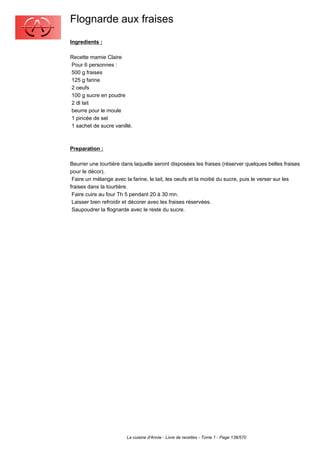 Flognarde aux fraises
Ingredients :

Recette mamie Claire
Pour 6 personnes :
500 g fraises
125 g farine
2 oeufs
100 g sucre en poudre
2 dl lait
beurre pour le moule
1 pincée de sel
1 sachet de sucre vanillé.



Preparation :

Beurrer une tourtière dans laquelle seront disposées les fraises (réserver quelques belles fraises
pour le décor).
 Faire un mélange avec la farine, le lait, les oeufs et la moitié du sucre, puis le verser sur les
fraises dans la tourtière.
 Faire cuire au four Th 5 pendant 20 à 30 mn.
 Laisser bien refroidir et décorer avec les fraises réservées.
 Saupoudrer la flognarde avec le reste du sucre.




                        La cuisine d'Annie - Livre de recettes - Tome 1 - Page 138/570
 