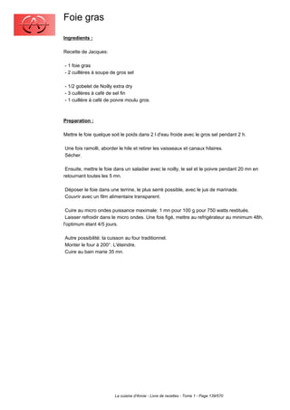 Foie gras
Ingredients :

Recette de Jacques:

- 1 foie gras
- 2 cuillères à soupe de gros sel

- 1/2 gobelet de Noilly extra dry
- 3 cuillères à café de sel fin
- 1 cuillère à café de poivre moulu gros.



Preparation :

Mettre le foie quelque soit le poids dans 2 l d'eau froide avec le gros sel pendant 2 h.

Une fois ramolli, aborder le hile et retirer les vaisseaux et canaux hilaires.
Sécher.

 Ensuite, mettre le foie dans un saladier avec le noilly, le sel et le poivre pendant 20 mn en
retournant toutes les 5 mn.

Déposer le foie dans une terrine, le plus serré possible, avec le jus de marinade.
Couvrir avec un film alimentaire transparent.

 Cuire au micro ondes puissance maximale: 1 mn pour 100 g pour 750 watts restitués.
 Laisser refroidir dans le micro ondes. Une fois figé, mettre au refrigérateur au minimum 48h,
l'optimum étant 4/5 jours.

Autre possibilité: la cuisson au four traditionnel.
Monter le four à 200°. L'éteindre.
Cuire au bain marie 35 mn.




                         La cuisine d'Annie - Livre de recettes - Tome 1 - Page 139/570
 