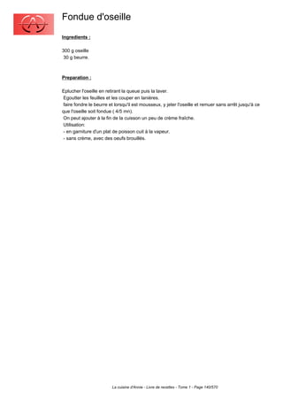 Fondue d'oseille
Ingredients :

300 g oseille
 30 g beurre.



Preparation :

Eplucher l'oseille en retirant la queue puis la laver.
 Egoutter les feuilles et les couper en lanières.
 faire fondre le beurre et lorsqu'il est mousseux, y jeter l'oseille et remuer sans arrêt jusqu'à ce
que l'oseille soit fondue ( 4/5 mn).
 On peut ajouter à la fin de la cuisson un peu de crème fraîche.
 Utilisation:
 - en garniture d'un plat de poisson cuit à la vapeur.
 - sans crème, avec des oeufs brouillés.




                         La cuisine d'Annie - Livre de recettes - Tome 1 - Page 140/570
 