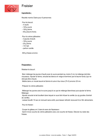 Fraisier
Ingredients :

Recette mamie Claire pour 6 personnes:

Pour le biscuit:
- 4 oeufs
- 125 g sucre
- 100 g farine
- 60 g beurre fondu

Pour la crème pâtissière:
- 3 jaunes d'oeufs
- 100 g sucre
- 20 g farine
- 1/4 l lait
- parfum vanille

500 g fraises environ.




Preparation :

Réaliser le biscuit:

 Bien mélanger les jaunes d'oeufs avec le sucre pendant au moins 5 mn; le mélange doit être
mousseux. Ajouter la farine, ensuite les blancs en neige et terminer par le beurre fondu (qui ne
doit pas être chaud).
 Mettre dans un moule beurré et fariné et cuire à four doux (Th 5) environ 25 mn.

Préparer la crème pâtissière:

 Mélanger les jaunes avec le sucre jusqu'à ce que le mélange blanchisse puis ajouter la farine.
Mélanger.
 Ajouter ensuite le lait bouillant dans lequel on aura fait infuser la vanille (ou qq gouttes d'extrait
de vanille).
 Laisser bouillir 10 sec en remuant sans arrêt, puis laisser refroidir recouvert d'un film alimentaire.

Pour le fraisier:

 Couper le gâteau en 2 dans le sens de l'épaisseur:
 Garnir d'une couche de crème pâtissière avec une couche de fraises. Décorer du reste des
fraises.




                         La cuisine d'Annie - Livre de recettes - Tome 1 - Page 143/570
 