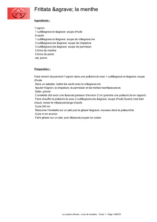 Frittata &agrave; la menthe
Ingredients :

1 oignon
 1 cuill&egrave;re &agrave; soupe d'huile
 8 oeufs
 1 cuill&egrave;re &agrave; soupe de cr&egrave;me
 3 cuill&egrave;res &agrave; soupe de chapelure
 3 cuill&egrave;res &agrave; soupe de parmesan
 2 brins de menthe
 5 brins de persil
 sel, poivre



Preparation :

Faire revenir doucement l' oignon dans une po&ecirc;le avec 1 cuill&egrave;re &agrave; soupe
d'huile
 Dans un saladier, battre les oeufs avec la cr&egrave;me
 Ajouter l'oignon, la chapelure, le parmesan et les herbes hach&eacute;es
 Saler, poivrer
 L'omelette doit avoir une &eacute;paisseur d'environ 2 cm (prendre une po&ecirc;le en rapport)
 Faire chauffer la po&ecirc;le avec 2 cuill&egrave;res &agrave; soupe d'huile Quand c'est bien
chaud, verser le m&eacute;lange d'oeufs
 Cuire 5/6 mn
 Retourner l'omelette sur un plat puis la glisser &agrave; nouveau dans la po&euml;le
 Cuire 4 mn environ
 Faire glisser sur un plat, puis d&eacute;couper en cubes




                       La cuisine d'Annie - Livre de recettes - Tome 1 - Page 146/570
 