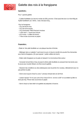 Galette des rois à la frangipane
Ingredients :

Pour 1 grande galette:

- 2 pâtes feuilletées (au beurre) rondes de 200 g environ. C'est aussi très bon si on fait 400g de
%pâte feuilletée% soi- même...mais c'est plus long...

Pour la frangipane:
- 75 g de beurre mou
- 75 g de sucre poudre
- 75 g d'amandes TRES finement moulues
- 1 gros oeuf + 1 jaune pour dorure
- (si on aime: 1 cuillère de kirsch)
- 1 fève et des couronnes en papier.




Preparation :

- Etaler la 1ère pâte feuilletée sur une plaque beurrée et farinée.

 - Mélanger dans un saladier l' oeuf avec le sucre, le beurre ramolli et la poudre fine d'amandes
pour faire la frangipane. (On peut ajouter 1 petite cuillère de kirsch).

- Etaler cette frangipane sur la pate en laissant 2 cm de bordure libre autour.

 - Humecter le bord libre à l'eau et poser la 2ème pâte feuilletée en pressant bien les bords avec
le pouce pour souder.Glisser une fève sous la galette.

 - Dessiner des croisillons (ou des arabesques) avec la pointe d'un couteau, délicatement pour ne
pas perforer la pâte.

- Dorer avec le jaune d'oeuf ou avec 1 pinceau trempé dans du lait froid.

 - Laisser reposer 10 mn puis cuire à four chaud 30 mn environ à 220° en surveillant qu'elle ne
dore pas trop. Prévoir des couronnes en papier.

- Servir chaud ou faire tiédir si la galette est préparée à l'avance.




                         La cuisine d'Annie - Livre de recettes - Tome 1 - Page 148/570
 