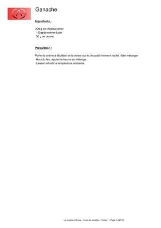 Ganache
Ingredients :

200 g de chocolat amer
 150 g de crème fluide
 30 g de beurre.



Preparation :

Porter la crème à ébullition et la verser sur le chocolat finement haché. Bien mélanger.
Hors du feu, ajouter le beurre au mélange.
Laisser refroidir à température ambiante.




                         La cuisine d'Annie - Livre de recettes - Tome 1 - Page 149/570
 