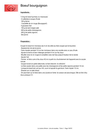 Boeuf bourguignon
Ingredients :

1,5 kg de boeuf (jumeau ou macreuse)
 2 cuillerées à soupe d'huile
 100 g farine
 1 bouteille de vin rouge (Bourgogne!)
 5 gousses d'ail
 150 g de lard maigre salé
 400 g de petits champignons
 200 g de petits oignons
 Sel poivre



Preparation :

Couper le boeuf en morceaux de 4 cm de côté (ou faire couper par le boucher)
 Assaisonner de sel et poivre
 Faire rissoler pendant 10 mn les morceaux dans une cocotte avec un peu d'huile
 Ajouter la farine et bien mélanger pendant 4 mn sur feu doux
 Mouiller avec le vin rouge et compléter avec de l'eau jusqu'à hauteur de la viande
 Ajouter l'ail
 Fermer et faire cuire à feu doux 45 mn à partir du chuchotement de l'appareil avec la cocote
minute
 Couper le lard en petits bâtonnets, le faire blanchir, le rafraîchir
 Le faire sauter dans une poêle avec les champignons et les petits oignons pendant 10 mn
 Lorsque le boeuf est cuit aux 3/4, ouvrir et ajouter la garniture. Faire mijoter 15 mn.
 Dresser sur un plat chaud
 On peut bien sur le faire dans une cocote en fonte: la cuisson est plus longue. Elle se fait à feu
doux presque 3 h




                         La cuisine d'Annie - Livre de recettes - Tome 1 - Page 15/570
 