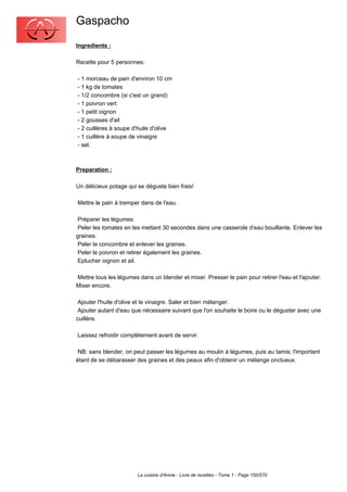 Gaspacho
Ingredients :

Recette pour 5 personnes:

- 1 morceau de pain d'environ 10 cm
- 1 kg de tomates
- 1/2 concombre (si c'est un grand)
- 1 poivron vert
- 1 petit oignon
- 2 gousses d'ail
- 2 cuillères à soupe d'huile d'olive
- 1 cuillère à soupe de vinaigre
- sel.



Preparation :

Un délicieux potage qui se déguste bien frais!

Mettre le pain à tremper dans de l'eau.

 Préparer les légumes:
 Peler les tomates en les mettant 30 secondes dans une casserole d'eau bouillante. Enlever les
graines.
 Peler le concombre et enlever les graines.
 Peler le poivron et retirer également les graines.
 Eplucher oignon et ail.

Mettre tous les légumes dans un blender et mixer. Presser le pain pour retirer l'eau et l'ajouter.
Mixer encore.

 Ajouter l'huile d'olive et le vinaigre. Saler et bien mélanger.
 Ajouter autant d'eau que nécessaire suivant que l'on souhaite le boire ou le déguster avec une
cuillère.

Laissez refroidir complètement avant de servir.

 NB: sans blender, on peut passer les légumes au moulin à légumes, puis au tamis; l'important
étant de se débarasser des graines et des peaux afin d'obtenir un mélange onctueux.




                        La cuisine d'Annie - Livre de recettes - Tome 1 - Page 150/570
 