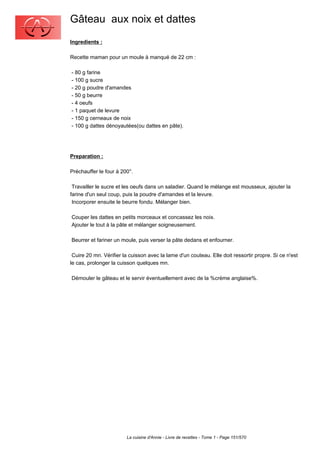 Gâteau aux noix et dattes
Ingredients :

Recette maman pour un moule à manqué de 22 cm :

- 80 g farine
- 100 g sucre
- 20 g poudre d'amandes
- 50 g beurre
- 4 oeufs
- 1 paquet de levure
- 150 g cerneaux de noix
- 100 g dattes dénoyautées(ou dattes en pâte).




Preparation :

Préchauffer le four à 200°.

 Travailler le sucre et les oeufs dans un saladier. Quand le mélange est mousseux, ajouter la
farine d'un seul coup, puis la poudre d'amandes et la levure.
 Incorporer ensuite le beurre fondu. Mélanger bien.

Couper les dattes en petits morceaux et concassez les noix.
Ajouter le tout à la pâte et mélanger soigneusement.

Beurrer et fariner un moule, puis verser la pâte dedans et enfourner.

 Cuire 20 mn. Vérifier la cuisson avec la lame d'un couteau. Elle doit ressortir propre. Si ce n'est
le cas, prolonger la cuisson quelques mn.

Démouler le gâteau et le servir éventuellement avec de la %crème anglaise%.




                        La cuisine d'Annie - Livre de recettes - Tome 1 - Page 151/570
 