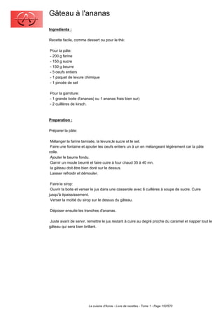 Gâteau à l'ananas
Ingredients :

Recette facile, comme dessert ou pour le thé:

Pour la pâte:
- 200 g farine
- 150 g sucre
- 150 g beurre
- 5 oeufs entiers
- 1 paquet de levure chimique
- 1 pincée de sel

Pour la garniture:
- 1 grande boite d'ananas( ou 1 ananas frais bien sur)
- 2 cuillères de kirsch.



Preparation :

Préparer la pâte:

 Mélanger la farine tamisée, la levure,le sucre et le sel.
 Faire une fontaine et ajouter les oeufs entiers un à un en mélangeant légèrement car la pâte
colle.
 Ajouter le beurre fondu.
 Garnir un moule beurré et faire cuire à four chaud 35 à 40 mn.
 la gâteau doit être bien doré sur le dessus.
 Laisser refroidir et démouler.

 Faire le sirop:
 Ouvrir la boite et verser le jus dans une casserole avec 6 cuillères à soupe de sucre. Cuire
jusqu'à épaississement.
 Verser la moitié du sirop sur le dessus du gâteau.

Déposer ensuite les tranches d'ananas.

 Juste avant de servir, remettre le jus restant à cuire au degré proche du caramel et napper tout le
gâteau qui sera bien brillant.




                        La cuisine d'Annie - Livre de recettes - Tome 1 - Page 152/570
 
