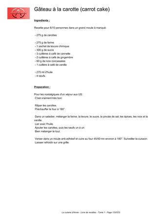 Gâteau à la carotte (carrot cake)
Ingredients :

Recette pour 8/10 personnes dans un grand moule à manqué:

- 275 g de carottes

- 275 g de farine
- 1 sachet de levure chimique
- 300 g de sucre
- 3 cuillères à café de cannelle
- 2 cuillères à café de gingembre
- 60 g de noix concassées
- 1 cuillère à café de vanille

- 275 ml d'huile
- 4 oeufs.



Preparation :

Pour les nostalgiques d'un séjour aux US:
C'est vraiment très bon:

Râper les carottes.
Préchauffer le four à 180°.

 Dans un saladier, mélanger la farine, la levure, le sucre, la pincée de sel, les épices, les noix et la
vanille.
 Lier avec l'huile.
 Ajouter les carottes, puis les oeufs un à un.
 Bien mélanger le tout.

Verser dans un moule anti-adhésif et cuire au four 45/50 mn environ à 180°. Surveiller la cuisson.
Laisser refroidir sur une grille.




                         La cuisine d'Annie - Livre de recettes - Tome 1 - Page 153/570
 