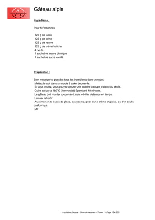 Gâteau alpin
Ingredients :

Pour 6 Personnes

125 g de sucre
125 g de farine
125 g de beurre
125 g de crème fraîche
4 oeufs
1 sachet de levure chimique
1 sachet de sucre vanillé




Preparation :

Bien mélanger si possible tous les ingrédients dans un robot.
 Mettez le tout dans un moule à cake, beurrer-le.
 Si vous voulez, vous pouvez ajouter une cuillère à soupe d'alcool au choix.
 Cuire au four à 180°C (thermostat) 5 pendant 40 minutes.
 Le gâteau doit monter doucement, mais vérifier de temps en temps.
 Laisser refroidir.
 AGrémenter de sucre de glace, ou accompagner d'une crème anglaise, ou d'un coulis
quelconque.
 ME




                      La cuisine d'Annie - Livre de recettes - Tome 1 - Page 154/570
 