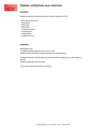 Gâteau ardéchois aux marrons
Ingredients :

Recette maman pour 6 personnes dans un moule à manqué de 22 cm:

- 200 g crème de marrons
- 100 g beurre
- 100 g sucre
- 100 g farine
- 1/2 paquet de levure
- 1 pincée de sel
- 2 oeufs entiers
- 2 cuillères de rhum.




Preparation :

Préchauffer le four.
Travailler les oeufs entiers, le sucre, le rhum, le sel.
Ajouter la farine et la levure, le beurre ramolli et la crème de marron.

 Tapissez le fond du moule de papier beurré. Beurrez bien le papier pour un démoulage en
douceur.
 Versez la préparation dans le moule.

Cuire à four modéré 1/2h environ à 180°(th 6).




                        La cuisine d'Annie - Livre de recettes - Tome 1 - Page 155/570
 