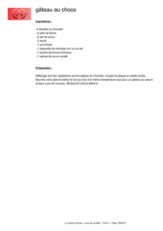 gâteau au choco
Ingredients :

-4 danette au chocolat
 -3 pots de farine
 -2 pot de sucre
 -3 oeufs
 -1 pot d'huile
 -1 plaquette de chocolat noir ou au lait
 -1 sachet de levure chimique
 -1 sachet de sucre vanillé



Preparation :

Mélanger tout les ingrédients sauf la plaque de chocolat. Couper la plaque en petits carrés.
Beurrez votre plat et mettez le tout au four à la même température que pour un gâteau au yaourt
et faire cuire 40 minutes. RÉGALEZ-VOUS BIEN !!!




                         La cuisine d'Annie - Livre de recettes - Tome 1 - Page 156/570
 