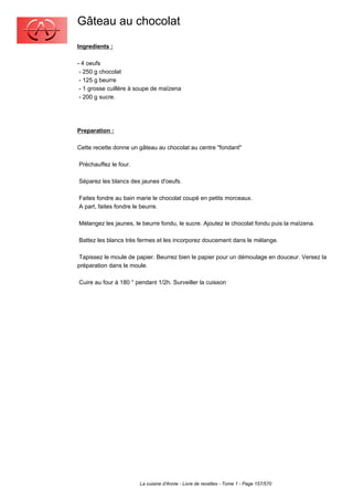 Gâteau au chocolat
Ingredients :

- 4 oeufs
 - 250 g chocolat
 - 125 g beurre
 - 1 grosse cuillère à soupe de maïzena
 - 200 g sucre.




Preparation :

Cette recette donne un gâteau au chocolat au centre "fondant"

Préchauffez le four.

Séparez les blancs des jaunes d'oeufs.

Faites fondre au bain marie le chocolat coupé en petits morceaux.
A part, faites fondre le beurre.

Mélangez les jaunes, le beurre fondu, le sucre. Ajoutez le chocolat fondu puis la maïzena.

Battez les blancs très fermes et les incorporez doucement dans le mélange.

 Tapissez le moule de papier. Beurrez bien le papier pour un démoulage en douceur. Versez la
préparation dans le moule.

Cuire au four à 180 ° pendant 1/2h. Surveiller la cuisson




                       La cuisine d'Annie - Livre de recettes - Tome 1 - Page 157/570
 