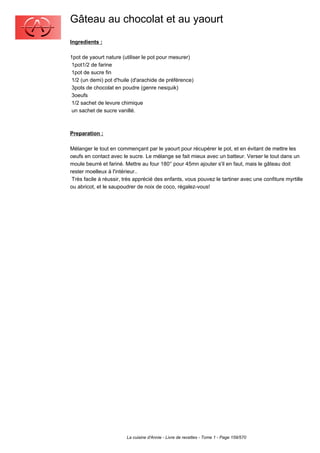 Gâteau au chocolat et au yaourt
Ingredients :

1pot de yaourt nature (utiliser le pot pour mesurer)
 1pot1/2 de farine
 1pot de sucre fin
 1/2 (un demi) pot d'huile (d'arachide de préférence)
 3pots de chocolat en poudre (genre nesquik)
 3oeufs
 1/2 sachet de levure chimique
 un sachet de sucre vanillé.



Preparation :

Mélanger le tout en commençant par le yaourt pour récupérer le pot, et en évitant de mettre les
oeufs en contact avec le sucre. Le mélange se fait mieux avec un batteur. Verser le tout dans un
moule beurré et fariné. Mettre au four 180° pour 45mn ajouter s'il en faut, mais le gâteau doit
rester moelleux à l'intérieur..
 Très facile à réussir, très apprécié des enfants, vous pouvez le tartiner avec une confiture myrtille
ou abricot, et le saupoudrer de noix de coco, régalez-vous!




                        La cuisine d'Annie - Livre de recettes - Tome 1 - Page 159/570
 