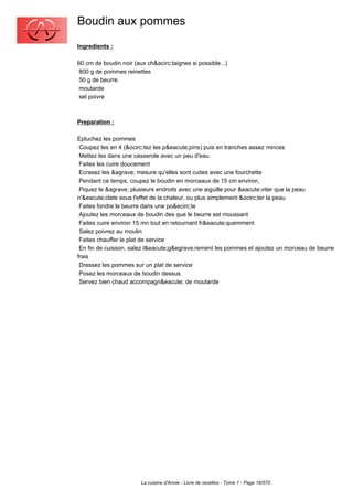 Boudin aux pommes
Ingredients :

60 cm de boudin noir (aux ch&acirc;taignes si possible...)
 800 g de pommes reinettes
 50 g de beurre
 moutarde
 sel poivre



Preparation :

Epluchez les pommes
 Coupez les en 4 (&ocirc;tez les p&eacute;pins) puis en tranches assez minces
 Mettez les dans une casserole avec un peu d'eau
 Faites les cuire doucement
 Ecrasez les &agrave; mesure qu'elles sont cuites avec une fourchette
 Pendant ce temps, coupez le boudin en morceaux de 15 cm environ,
 Piquez le &agrave; plusieurs endroits avec une aiguille pour &eacute;viter que la peau
n'&eacute;clate sous l'effet de la chaleur, ou plus simplement &ocirc;ter la peau
 Faites fondre le beurre dans une po&ecirc;le
 Ajoutez les morceaux de boudin des que le beurre est moussant
 Faites cuire environ 15 mn tout en retournant fr&eacute;quemment
 Salez poivrez au moulin
 Faites chauffer le plat de service
 En fin de cuisson, salez l&eacute;g&egrave;rement les pommes et ajoutez un morceau de beurre
frais
 Dressez les pommes sur un plat de service
 Posez les morceaux de boudin dessus
 Servez bien chaud accompagn&eacute; de moutarde




                        La cuisine d'Annie - Livre de recettes - Tome 1 - Page 16/570
 