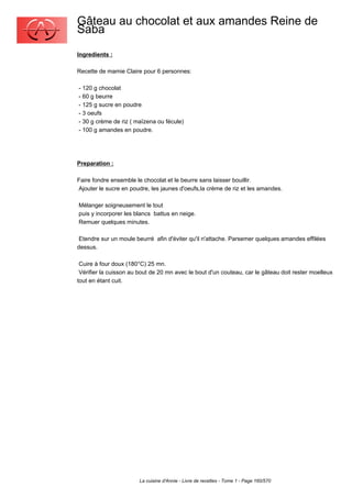 Gâteau au chocolat et aux amandes Reine de
Saba
Ingredients :

Recette de mamie Claire pour 6 personnes:

- 120 g chocolat
- 60 g beurre
- 125 g sucre en poudre
- 3 oeufs
- 30 g crème de riz ( maïzena ou fécule)
- 100 g amandes en poudre.




Preparation :

Faire fondre ensemble le chocolat et le beurre sans laisser bouillir.
Ajouter le sucre en poudre, les jaunes d'oeufs,la crème de riz et les amandes.

Mélanger soigneusement le tout
puis y incorporer les blancs battus en neige.
Remuer quelques minutes.

 Etendre sur un moule beurré afin d'éviter qu'il n'attache. Parsemer quelques amandes effilées
dessus.

 Cuire à four doux (180°C) 25 mn.
 Vérifier la cuisson au bout de 20 mn avec le bout d'un couteau, car le gâteau doit rester moelleux
tout en étant cuit.




                        La cuisine d'Annie - Livre de recettes - Tome 1 - Page 160/570
 
