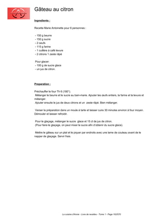 Gâteau au citron
Ingredients :

Recette Marie Antoinette pour 6 personnes :

- 150 g beurre
- 150 g sucre
- 2 oeufs
- 115 g farine
- 1 cuillère à café levure
- 2 citrons 1 zeste râpé

Pour glacer:
- 100 g de sucre glace
- un jus de citron.




Preparation :

Préchauffer le four Th 6 (180°).
Mélanger le beurre et le sucre au bain-marie. Ajouter les œufs entiers, la farine et la levure et
mélanger.
Ajouter ensuite le jus de deux citrons et un zeste râpé. Bien mélanger.

Verser la préparation dans un moule à tarte et laisser cuire 30 minutes environ à four moyen.
Démouler et laisser refroidir.

Pour le glaçage, mélanger le sucre glace et 15 cl de jus de citron.
(Pour faire le glaçage, on peut mixer le sucre afin d’obtenir du sucre glace).

 Mettre le gâteau sur un plat et le piquer par endroits avec une lame de couteau avant de le
napper de glaçage. Servir frais.




                         La cuisine d'Annie - Livre de recettes - Tome 1 - Page 162/570
 