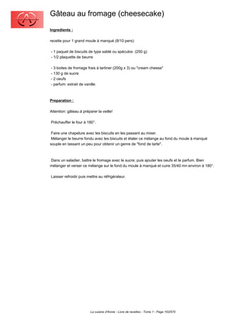 Gâteau au fromage (cheesecake)
Ingredients :

recette pour 1 grand moule à manqué (8/10 pers):

- 1 paquet de biscuits de type sablé ou spéculos (250 g)
- 1/2 plaquette de beurre

- 3 boites de fromage frais à tartiner (200g x 3) ou "cream cheese"
- 130 g de sucre
- 2 oeufs
- parfum: extrait de vanille.



Preparation :

Attention: gâteau à préparer la veille!

Préchauffer le four à 180°.

 Faire une chapelure avec les biscuits en les passant au mixer.
 Mélanger le beurre fondu avec les biscuits et étaler ce mélange au fond du moule à manqué
souple en tassant un peu pour obtenir un genre de "fond de tarte".



Dans un saladier, battre le fromage avec le sucre; puis ajouter les oeufs et le parfum. Bien
mélanger et verser ce mélange sur le fond du moule à manqué et cuire 35/40 mn environ à 180°.

Laisser refroidir puis mettre au réfrigérateur.




                         La cuisine d'Annie - Livre de recettes - Tome 1 - Page 163/570
 