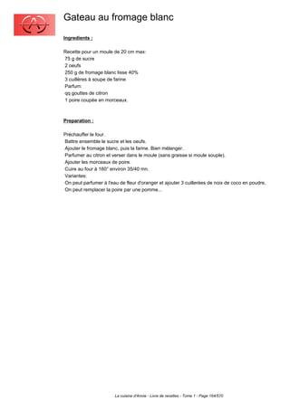 Gateau au fromage blanc
Ingredients :

Recette pour un moule de 20 cm max:
75 g de sucre
2 oeufs
250 g de fromage blanc lisse 40%
3 cuillères à soupe de farine
Parfum:
qq gouttes de citron
1 poire coupée en morceaux.



Preparation :

Préchauffer le four.
Battre ensemble le sucre et les oeufs.
Ajouter le fromage blanc, puis la farine. Bien mélanger.
Parfumer au citron et verser dans le moule (sans graisse si moule souple).
Ajouter les morceaux de poire.
Cuire au four à 160° environ 35/40 mn.
Variantes:
On peut parfumer à l'eau de fleur d'oranger et ajouter 3 cuillerées de noix de coco en poudre,
On peut remplacer la poire par une pomme...




                       La cuisine d'Annie - Livre de recettes - Tome 1 - Page 164/570
 