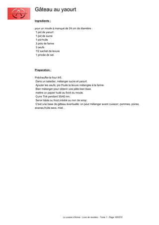 Gâteau au yaourt
Ingredients :

pour un moule à manqué de 24 cm de diamètre :
 1 pot de yaourt
 1 pot de sucre
 1 pot huile
 3 pots de farine
 3 oeufs
 1/2 sachet de levure
 1 pincée de sel.




Preparation :

Préchauffer le four th5.
 Dans un saladier, mélanger sucre et yaourt.
 Ajouter les oeufs, pis l'huile la levure mélangée à la farine.
 Bien mélanger pour obtenir une pâte bien lisse.
 mettre un papier huilé au fond du moule.
 Cuire Th4 pendant 35/40 mn.
 Servir tiède ou froid,imbibé ou non de sirop
 C'est une base de gâteau éventuelle: on peut mélanger avant cuisson: pommes, poires,
ananas,fruits secs, miel...




                      La cuisine d'Annie - Livre de recettes - Tome 1 - Page 165/570
 