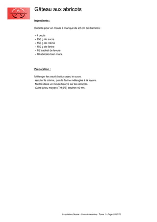 Gâteau aux abricots
Ingredients :

Recette pour un moule à manqué de 22 cm de diamètre :

- 4 oeufs
- 150 g de sucre
- 150 g de crème
- 150 g de farine
- 1/2 sachet de levure
- 10 abricots bien murs.




Preparation :

Mélanger les oeufs battus avec le sucre.
Ajouter la crème, puis la farine mélangée à la levure.
Mettre dans un moule beurré sur les abricots.
Cuire à feu moyen (TH 5/6) environ 40 mn.




                        La cuisine d'Annie - Livre de recettes - Tome 1 - Page 166/570
 