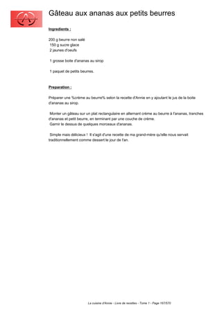 Gâteau aux ananas aux petits beurres
Ingredients :

200 g beurre non salé
 150 g sucre glace
 2 jaunes d'oeufs

1 grosse boite d'ananas au sirop

1 paquet de petits beurres.



Preparation :

Préparer une %crème au beurre% selon la recette d'Annie en y ajoutant le jus de la boite
d'ananas au sirop.

 Monter un gâteau sur un plat rectangulaire en alternant crème au beurre à l'ananas, tranches
d'ananas et petit beurre, en terminant par une couche de crème.
 Garnir le dessus de quelques morceaux d'ananas.

 Simple mais délicieux ! Il s'agit d'une recette de ma grand-mère qu'elle nous servait
traditionnellement comme dessert le jour de l'an.




                        La cuisine d'Annie - Livre de recettes - Tome 1 - Page 167/570
 