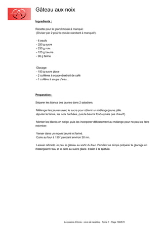 Gâteau aux noix
Ingredients :

Recette pour le grand moule à manqué:
(Diviser par 2 pour le moule standard à manqué!)

- 6 oeufs
- 250 g sucre
- 250 g noix
- 125 g beurre
- 90 g farine



Glacage:
- 150 g sucre glace
- 2 cuillères à soupe d'extrait de café
- 1 cuillère à soupe d'eau.




Preparation :

Séparer les blancs des jaunes dans 2 saladiers.

Mélanger les jaunes avec le sucre pour obtenir un mélange jaune pâle.
Ajouter la farine, les noix hachées, puis le beurre fondu (mais pas chaud!).

 Monter les blancs en neige, puis les incorporer délicatement au mélange pour ne pas les faire
retomber.

Verser dans un moule beurré et fariné.
Cuire au four à 190° pendant environ 30 mn.

Laisser refroidir un peu le gâteau au sortir du four. Pendant ce temps préparer le glacage en
mélangeant l'eau et le café au sucre glace. Etaler à la spatule.




                        La cuisine d'Annie - Livre de recettes - Tome 1 - Page 168/570
 