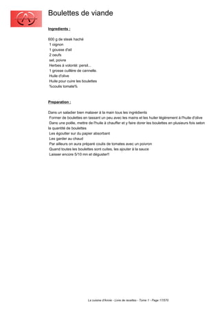Boulettes de viande
Ingredients :

600 g de steak haché
 1 oignon
 1 gousse d'ail
 2 oeufs
 sel, poivre
 Herbes à volonté: persil...
 1 grosse cuillère de cannelle.
 Huile d'olive
 Huile pour cuire les boulettes
 %coulis tomate%



Preparation :

Dans un saladier bien malaxer à la main tous les ingrédients
 Former de boulettes en tassant un peu avec les mains et les huiler légèrement à l'huile d'olive
 Dans une poêle, mettre de l'huile à chauffer et y faire dorer les boulettes en plusieurs fois selon
la quantité de boulettes
 Les égoutter sur du papier absorbant
 Les garder au chaud
 Par ailleurs on aura préparé coulis de tomates avec un poivron
 Quand toutes les boulettes sont cuites, les ajouter à la sauce
 Laisser encore 5/10 mn et déguster!!




                         La cuisine d'Annie - Livre de recettes - Tome 1 - Page 17/570
 