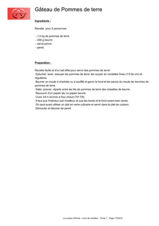 Gâteau de Pommes de terre
Ingredients :

Recette pour 5 personnes:

- 1,5 kg de pommes de terre
- 200 g beurre
- sel et poivre
- persil.




Preparation :

Recette facile et d'un bel effet pour servir des pommes de terre!
 Eplucher, laver, essuyer les pommes de terre; les couper en rondelles fines (1/3 de cm) et
régulières.
 Beurrer un moule à charlotte ou à soufflé et garnir le fond et les parois du moule de tranches de
pommes de terre.
 Saler, poivrer, répartir entre les lits de pommes de terre des noisettes de beurre.
 Recouvrir d'un papier alu ou papier beurré.
 Cuire 3/4 h environ à four chaud (TH 7/8).
 Il faut que l'intérieur soit moelleux et que les bords et le fond soient bien dorés.
 On peut aussi utiliser un plat en verre culinaire et servir dans le plat de cuisson.
 Démouler et décorer de persil.




                        La cuisine d'Annie - Livre de recettes - Tome 1 - Page 170/570
 