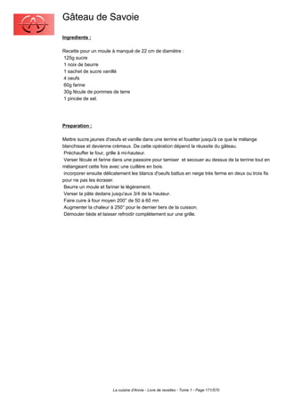 Gâteau de Savoie
Ingredients :

Recette pour un moule à manqué de 22 cm de diamètre :
125g sucre
1 noix de beurre
1 sachet de sucre vanillé
4 oeufs
60g farine
30g fécule de pommes de terre
1 pincée de sel.




Preparation :

Mettre sucre,jaunes d'oeufs et vanille dans une terrine et fouetter jusqu'à ce que le mélange
blanchisse et devienne crémeux. De cette opération dépend la réussite du gâteau.
 Préchauffer le four, grille à mi-hauteur.
 Verser fécule et farine dans une passoire pour tamiser et secouer au dessus de la terrine tout en
mélangeant cette fois avec une cuillère en bois.
 incorporer ensuite délicatement les blancs d'oeufs battus en neige très ferme en deux ou trois fis
pour ne pas les écraser.
 Beurre un moule et fariner le légèrement.
 Verser la pâte dedans jusqu'aux 3/4 de la hauteur.
 Faire cuire à four moyen 200° de 50 à 60 mn
 Augmenter la chaleur à 250° pour le dernier tiers de la cuisson.
 Démouler tiède et laisser refroidir complètement sur une grille.




                        La cuisine d'Annie - Livre de recettes - Tome 1 - Page 171/570
 
