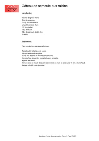 Gâteau de semoule aux raisins
Ingredients :

Recette de grand mère
Pour 4 personnes
100 g de raisins secs
un petit verre de rhum
1/2 litre de lait
75 g de sucre
75 g de semoule de blé fine
2 oeufs.



Preparation :

Faire gonfler les raisins dans le rhum.

Faire bouillir le lait avec le sucre.
Verser la semoule en pluie.
Cuire une dizaine de minutes en remuant.
Hors du feu, ajouter les oeufs battus en omelette.
Ajouter les raisins.
Verser dans un moule à savarin caramélisé ou huilé et faire cuire 15 mn à four chaud.
Laisser refroidir puis démouler.




                        La cuisine d'Annie - Livre de recettes - Tome 1 - Page 172/570
 