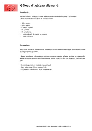 Gâteau dit gâteau allemand
Ingredients :

Recette Mamie Claire pour utiliser les blancs des oeufs de la %glace à la vanille%:
Pour un moule à manqué de 20 cm de diamètre :

- 125 g beurre
- 200 g sucre
- 6 blancs d'oeufs
- 60 g farine
- 60 g maïzena
- 1 cuillère à café de vanille en poudre
- 1 zeste de citron.




Preparation :

Réduire le beurre en crème sans le faire fondre. Battre les blancs en neige ferme en ajoutant le
sucre par petites quantités.

 Quand le mélange est mousseux, incorporer avec précaution la farine tamisée, la maïzena, la
vanille, le zeste de citron râpé finement et le beurre fondu (sur feu très doux pour qu'il ne cuise
pas).

Beurrer largement un moule à manqué haut.
Cuire à four doux 25 mn environ (th5).
Ce gâteau doit être blond, léger sans être sec.




                        La cuisine d'Annie - Livre de recettes - Tome 1 - Page 173/570
 