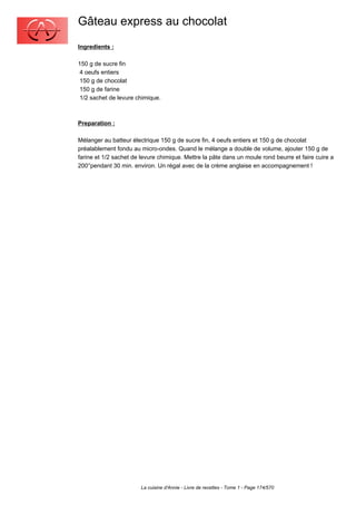 Gâteau express au chocolat
Ingredients :

150 g de sucre fin
 4 oeufs entiers
 150 g de chocolat
 150 g de farine
 1/2 sachet de levure chimique.



Preparation :

Mélanger au batteur électrique 150 g de sucre fin, 4 oeufs entiers et 150 g de chocolat
préalablement fondu au micro-ondes. Quand le mélange a double de volume, ajouter 150 g de
farine et 1/2 sachet de levure chimique. Mettre la pâte dans un moule rond beurre et faire cuire a
200°pendant 30 min. environ. Un régal avec de la crème anglaise en accompagnement !




                        La cuisine d'Annie - Livre de recettes - Tome 1 - Page 174/570
 