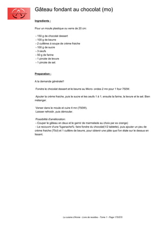 Gâteau fondant au chocolat (mo)
Ingredients :

Pour un moule plastique ou verre de 20 cm:

- 150 g de chocolat dessert
- 100 g de beurre
- 2 cuillères à soupe de crème fraiche
- 100 g de sucre
- 3 oeufs
- 50 g de farine
- 1 pincée de levure
- 1 pincée de sel.



Preparation :

A la demande générale!!

Fondre le chocolat dessert et le beurre au Micro- ondes 2 mn pour 1 four 750W.

Ajouter la crème fraiche, puis le sucre et les oeufs 1 à 1; ensuite la farine, la levure et le sel. Bien
mélanger.

Verser dans le moule et cuire 4 mn (750W).
Laisser refroidir, puis démouler.

 Possibilité d'amélioration:
 - Couper le gâteau en deux et le garnir de marmelade au choix par ex orange)
 - Le recouvrir d'une %ganache%: faire fondre du chocolat(1/2 tablette), puis ajouter un peu de
crème fraiche (75cl) et 1 cuillère de beurre, pour obtenir une pâte que l'on étale sur le dessus en
lissant.




                         La cuisine d'Annie - Livre de recettes - Tome 1 - Page 175/570
 