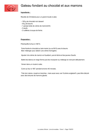 Gateau fondant au chocolat et aux marrons
Ingredients :

Recette de Christiane pour un grand moule à cake:

- 100 g de chocolat noir dessert
- 50 g de beurre
- 1 grosse boite de crème de marron(4/4)
- 3 oeufs
- 2 cuillères à soupe de farine.




Preparation :

Préchauffer le four à 180°C.

Faire fondre le chocolat au bain-marie (ou au M O) avec le beurre.
Bien mélanger pour obtenir une crème homogène.

Ajouter à la crème de marron en fouettant, puis la farine et les jaunes d'oeufs.

Battre les blancs en neige ferme puis les incorporer au mélange en remuant délicatement.

Verser dans un moule à cake.

Cuire au four à 180° pendant environ 40 minutes.

 Très bon nature, coupé en tranches ; mais aussi avec une %crème anglaise%; peut être décoré
avec des brisures de marrons glacés.




                       La cuisine d'Annie - Livre de recettes - Tome 1 - Page 176/570
 