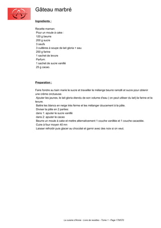 Gâteau marbré
Ingredients :

Recette maman:
Pour un moule à cake :
120 g beurre
200 g sucre
3 oeufs
3 cuillères à soupe de lait gloria + eau
250 g farine
1 sachet de levure
Parfum:
1 sachet de sucre vanillé
25 g cacao.




Preparation :

Faire fondre au bain marie le sucre et travailler le mélange beurre ramolli et sucre pour obtenir
une crème onctueuse.
 Ajouter les jaunes, le lait gloria étendu de son volume d'eau ( on peut utiliser du lait) la farine et la
levure.
 Battre les blancs en neige très ferme et les mélanger doucement à la pâte.
 Diviser la pâte en 2 parties:
 dans 1: ajouter le sucre vanillé
 dans 2: ajouter le cacao
 Beurre un moule à cake et mettre alternativement 1 couche vanillée et 1 couche cacaotée.
 Cuire à four moyen 40 mn
 Laisser refroidir puis glacer au chocolat et garnir avec des noix si on veut.




                         La cuisine d'Annie - Livre de recettes - Tome 1 - Page 178/570
 