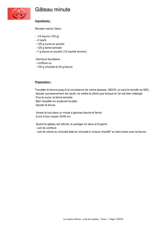 Gâteau minute
Ingredients :

Recette mamie Claire :

- 1/4 beurre (125 g)
- 2 oeufs
- 125 g sucre en poudre
- 125 g farine tamisée
- 7 g levure en poudre (1/2 sachet environ)

Garniture facultative:
- confiture ou
- 100 g chocolat et 25 g beurre.




Preparation :

Travailler le beurre jusqu'à la consistance de crème épaisse. (NDLR: on peut le ramollir au MO).
Ajouter successivement les oeufs; ne mettre le 2ème que lorsque le 1er est bien mélangé.
Puis le sucre, la farine tamisée.
Bien travailler en soulevant la pâte.
Ajouter la levure.

Verser le tout dans un moule à génoise beurré et fariné.
Cuire à four moyen 35/40 mn.

Quand le gâteau est refroidi, le partager en deux et le garnir:
- soit de confiture
- soit de crème au chocolat faite du chocolat à croquer chauffé" au bain-marie avec le beurre.




                         La cuisine d'Annie - Livre de recettes - Tome 1 - Page 179/570
 